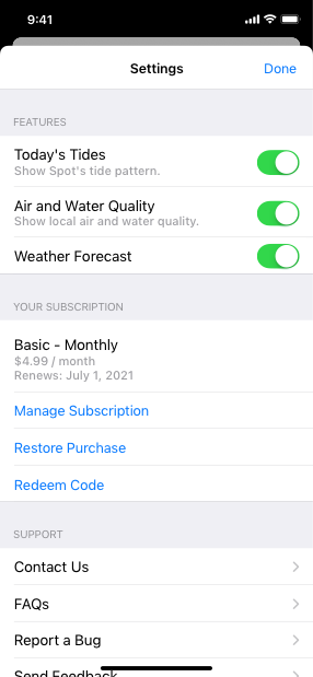 Screenshot of the Ocean Journal app’s Settings sheet that lists the following three features. Today’s Tides. Air and Water Quality. Weather Forecast. All three features are turned on. Below these features is a list that contains information about the current subscription and three buttons. The information is titled Basic - Monthly and includes the amount $4.99 per month and the renewal date July 1 2021. The buttons are titled Manage Subscription, Restore Purchase, and Redeem Code. At the bottom of the sheet is a list of support items including Contact Us, FAQs, and Report a Bug, each of which can open a new page.